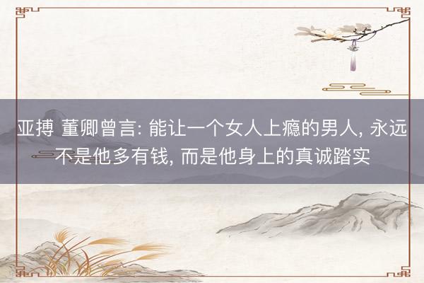 亚搏 董卿曾言: 能让一个女人上瘾的男人， 永远不是他多有钱， 而是他身上的真诚踏实