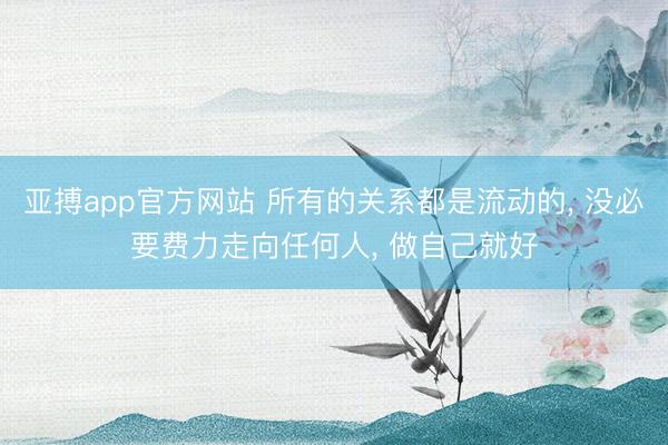 亚搏app官方网站 所有的关系都是流动的， 没必要费力走向任何人， 做自己就好