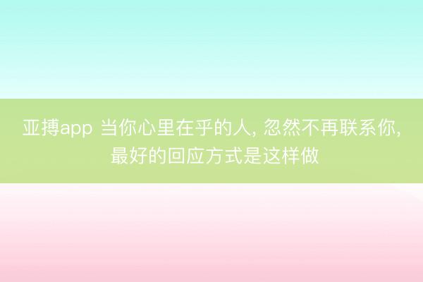 亚搏app 当你心里在乎的人， 忽然不再联系你， 最好的回应方式是这样做