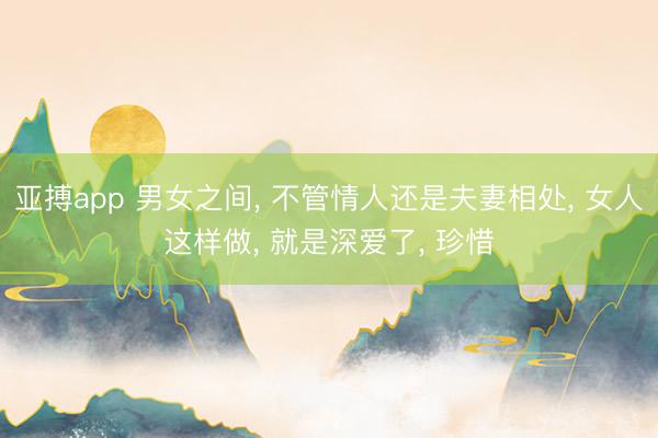 亚搏app 男女之间， 不管情人还是夫妻相处， 女人这样做， 就是深爱了， 珍惜