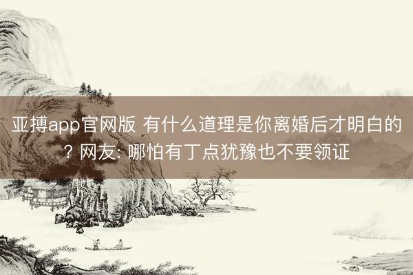 亚搏app官网版 有什么道理是你离婚后才明白的? 网友: 哪怕有丁点犹豫也不要领证
