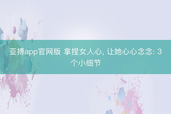 亚搏app官网版 拿捏女人心， 让她心心念念: 3个小细节