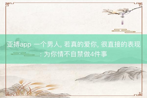 亚搏app 一个男人， 若真的爱你， 很直接的表现: 为你情不自禁做4件事