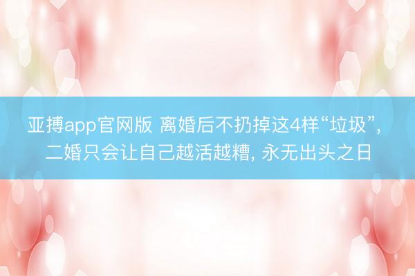 亚搏app官网版 离婚后不扔掉这4样“垃圾”， 二婚只会让自己越活越糟， 永无出头之日