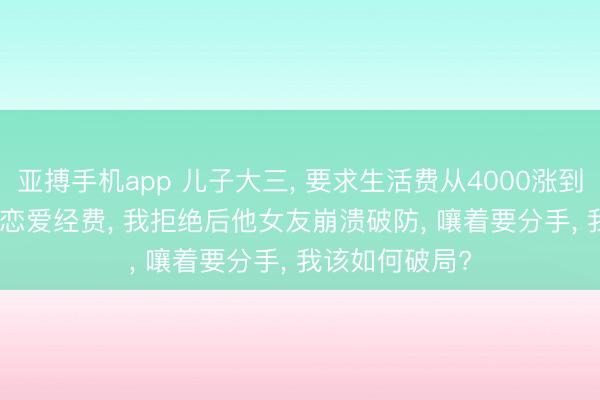 亚搏手机app 儿子大三， 要求生活费从4000涨到6000， 说需要恋爱经费， 我拒绝后他女友崩溃破防， 嚷着要分手， 我该如何破局?