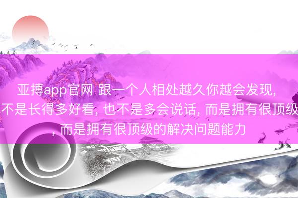 亚搏app官网 跟一个人相处越久你越会发现， 人最大的魅力真不是长得多好看， 也不是多会说话， 而是拥有很顶级的解决问题能力