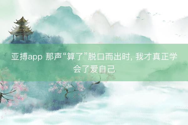 亚搏app 那声“算了”脱口而出时， 我才真正学会了爱自己