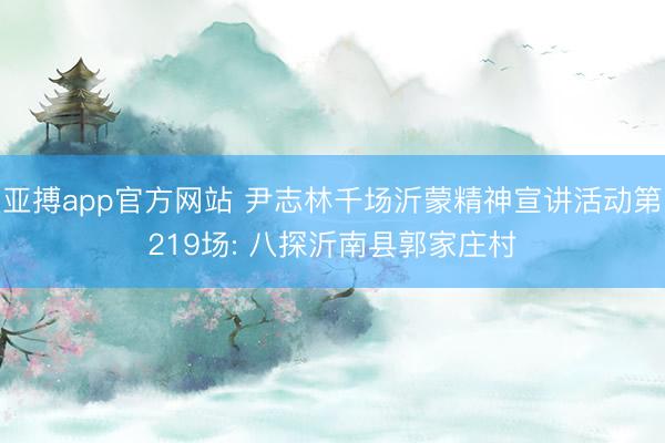 亚搏app官方网站 尹志林千场沂蒙精神宣讲活动第219场: 八探沂南县郭家庄村