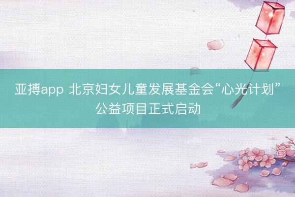 亚搏app 北京妇女儿童发展基金会“心光计划”公益项目正式启动
