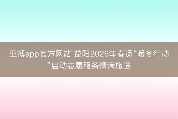 亚搏app官方网站 益阳2026年春运“暖冬行动”启动志愿服务情满旅途