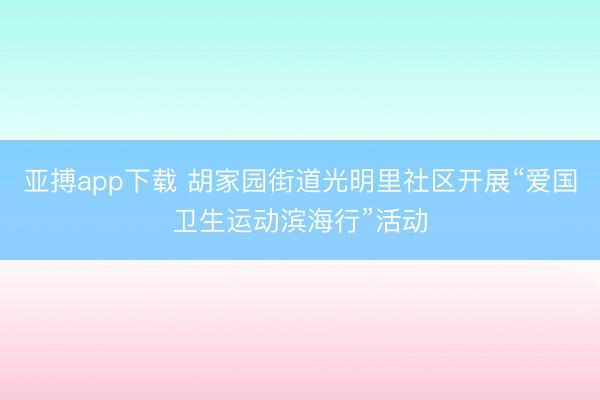 亚搏app下载 胡家园街道光明里社区开展“爱国卫生运动滨海行”活动