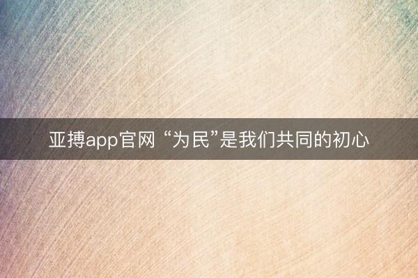 亚搏app官网 “为民”是我们共同的初心