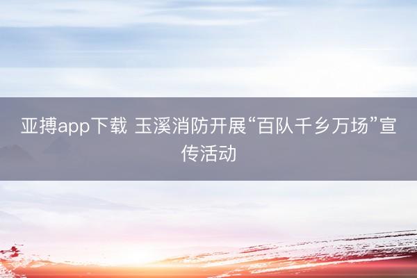 亚搏app下载 玉溪消防开展“百队千乡万场”宣传活动