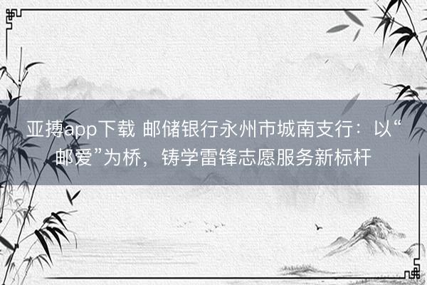 亚搏app下载 邮储银行永州市城南支行：以“邮爱”为桥，铸学雷锋志愿服务新标杆