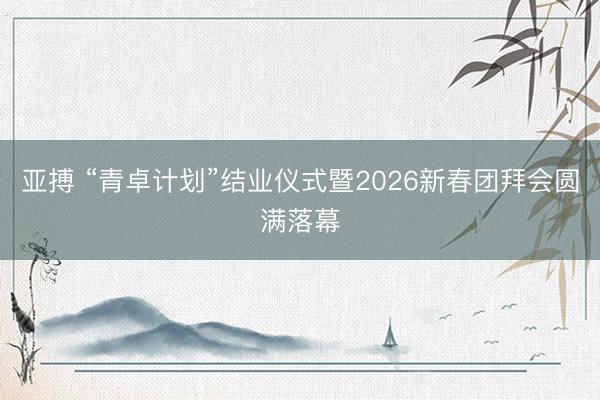 亚搏 “青卓计划”结业仪式暨2026新春团拜会圆满落幕