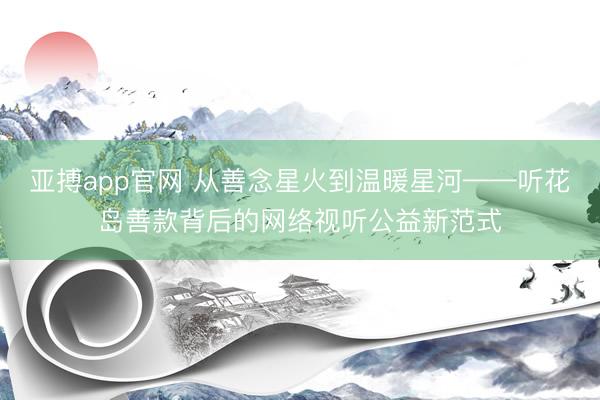 亚搏app官网 从善念星火到温暖星河——听花岛善款背后的网络视听公益新范式