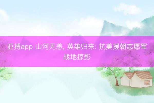 亚搏app 山河无恙， 英雄归来: 抗美援朝志愿军战地掠影