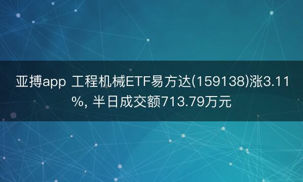 亚搏app 工程机械ETF易方达(159138)涨3.11%, 半日成交额713.79万元