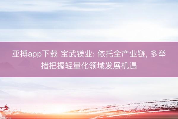 亚搏app下载 宝武镁业: 依托全产业链, 多举措把握轻量化领域发展机遇