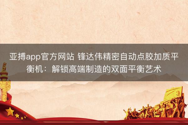 亚搏app官方网站 锋达伟精密自动点胶加质平衡机:解锁高端制造的双面平衡艺术