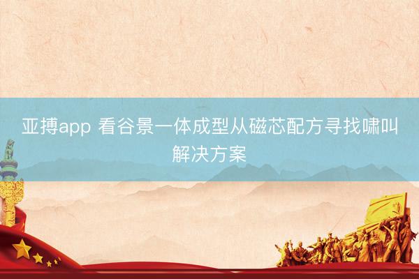 亚搏app 看谷景一体成型从磁芯配方寻找啸叫解决方案