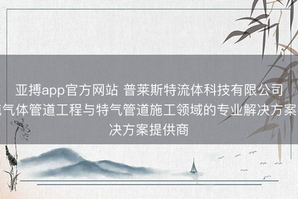 亚搏app官方网站 普莱斯特流体科技有限公司：高纯气体管道工程与特气管道施工领域的专业解决方案提供商