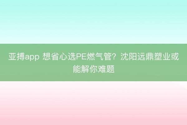 亚搏app 想省心选PE燃气管？沈阳远鼎塑业或能解你难题