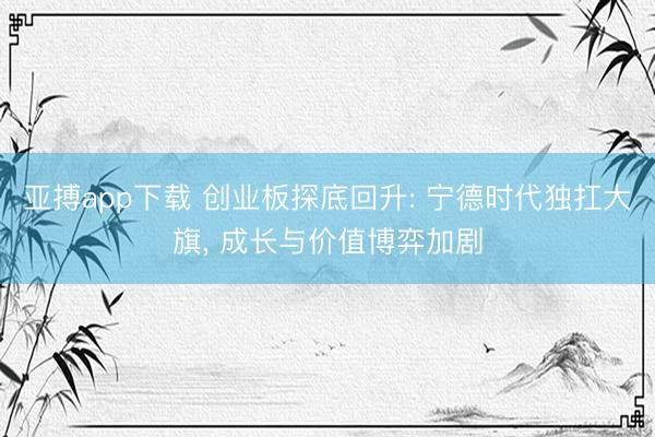 亚搏app下载 创业板探底回升: 宁德时代独扛大旗， 成长与价值博弈加剧