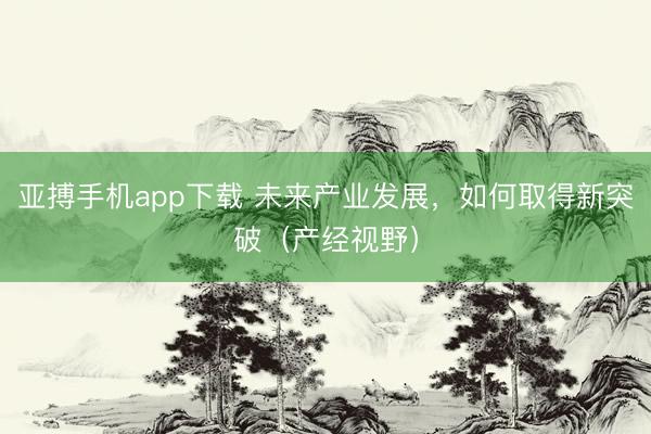 亚搏手机app下载 未来产业发展，如何取得新突破（产经视野）