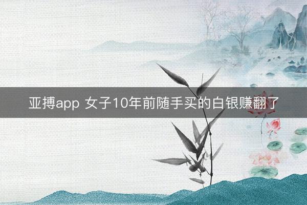 亚搏app 女子10年前随手买的白银赚翻了