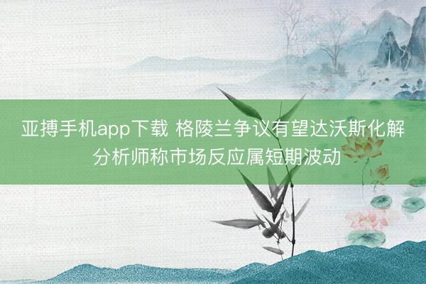 亚搏手机app下载 格陵兰争议有望达沃斯化解 分析师称市场反应属短期波动