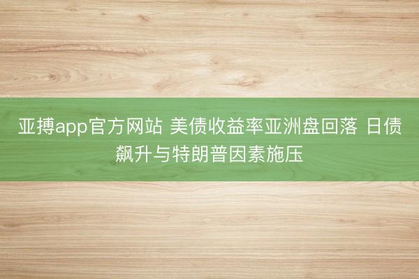 亚搏app官方网站 美债收益率亚洲盘回落 日债飙升与特朗普因素施压
