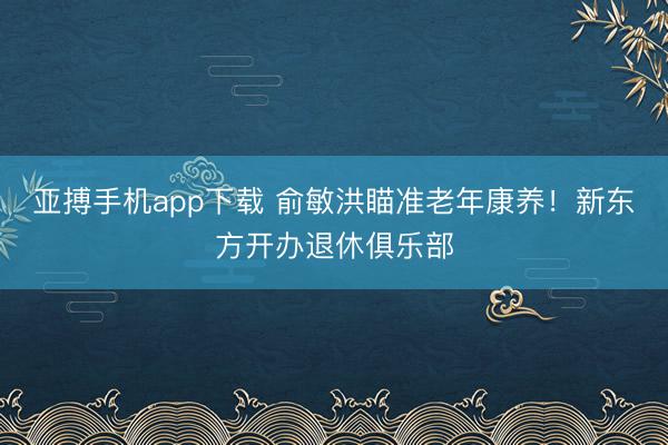 亚搏手机app下载 俞敏洪瞄准老年康养！新东方开办退休俱乐部