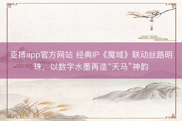 亚搏app官方网站 经典IP《魔域》联动丝路明珠，以数字水墨再造“天马”神韵
