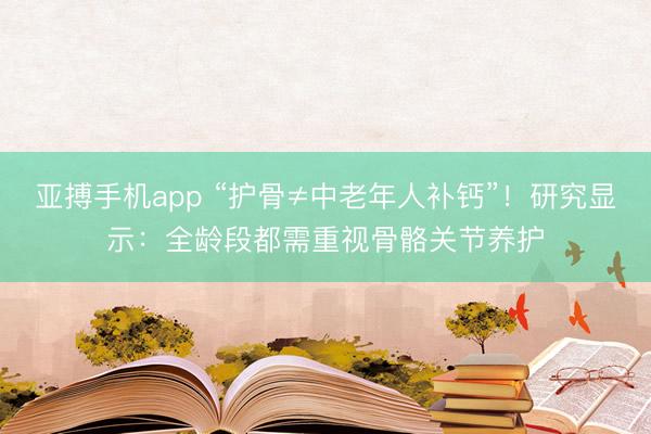 亚搏手机app “护骨≠中老年人补钙”！研究显示：全龄段都需重视骨骼关节养护
