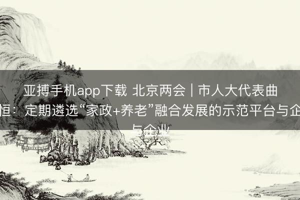 亚搏手机app下载 北京两会 | 市人大代表曲子恒：定期遴选“家政+养老”融合发展的示范平台与企业