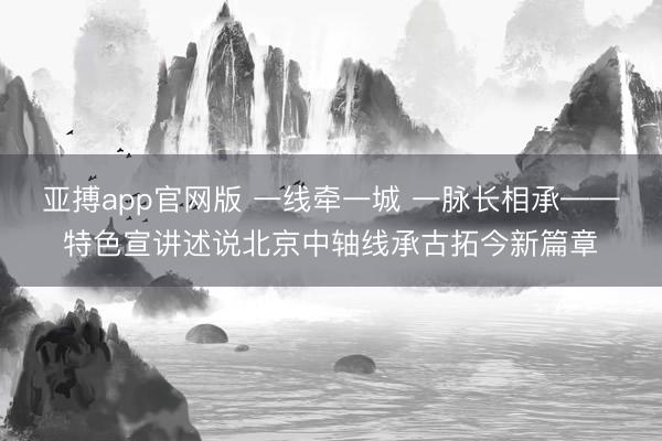 亚搏app官网版 一线牵一城 一脉长相承——特色宣讲述说北京中轴线承古拓今新篇章