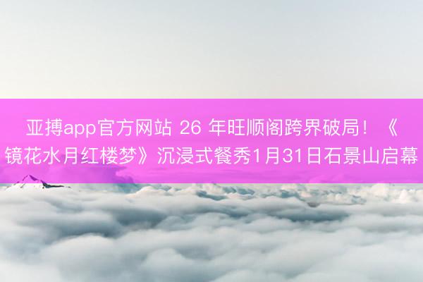 亚搏app官方网站 26 年旺顺阁跨界破局！《镜花水月红楼梦》沉浸式餐秀1月31日石景山启幕