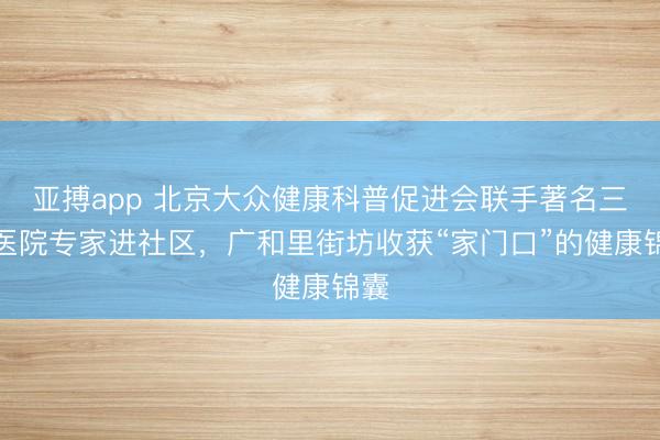 亚搏app 北京大众健康科普促进会联手著名三甲医院专家进社区，广和里街坊收获“家门口”的健康锦囊