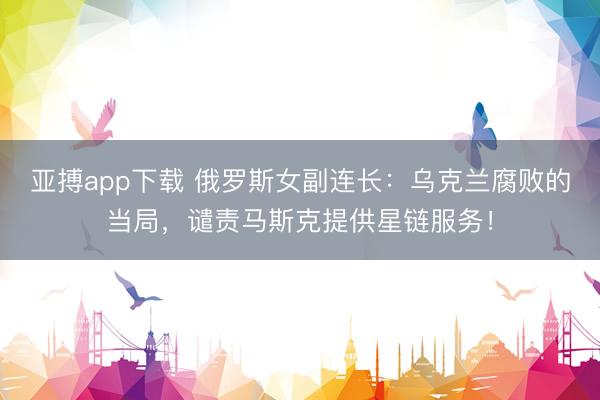 亚搏app下载 俄罗斯女副连长：乌克兰腐败的当局，谴责马斯克提供星链服务！