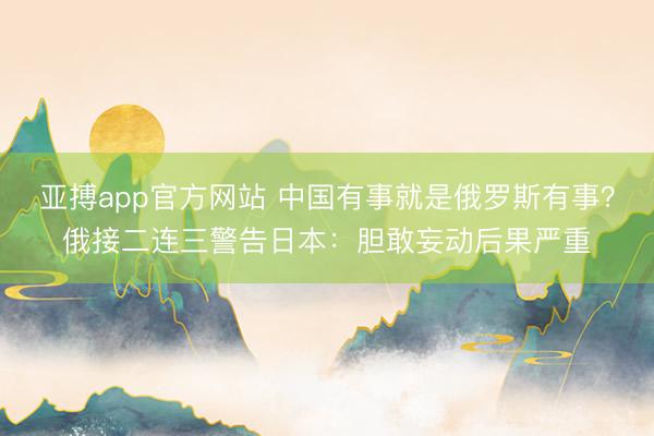 亚搏app官方网站 中国有事就是俄罗斯有事？俄接二连三警告日本：胆敢妄动后果严重