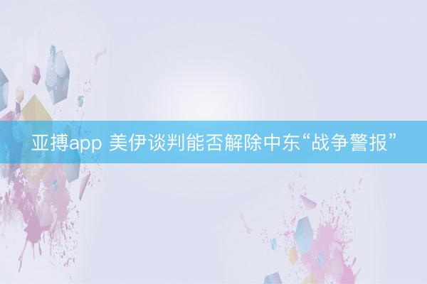 亚搏app 美伊谈判能否解除中东“战争警报”