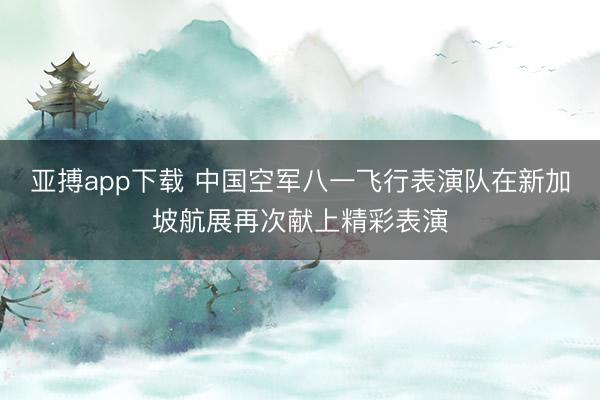亚搏app下载 中国空军八一飞行表演队在新加坡航展再次献上精彩表演