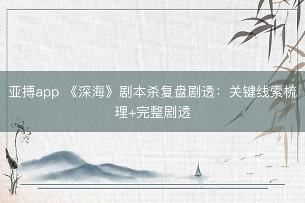 亚搏app 《深海》剧本杀复盘剧透：关键线索梳理+完整剧透