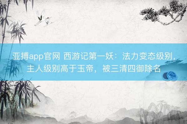 亚搏app官网 西游记第一妖：法力变态级别，主人级别高于玉帝，被三清四御除名