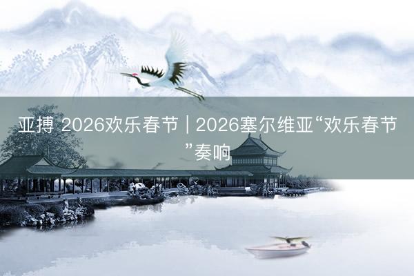亚搏 2026欢乐春节 | 2026塞尔维亚“欢乐春节”奏响