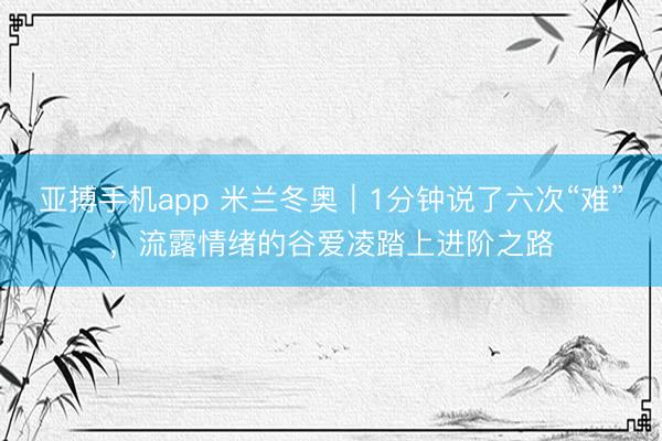 亚搏手机app 米兰冬奥｜1分钟说了六次“难”，流露情绪的谷爱凌踏上进阶之路
