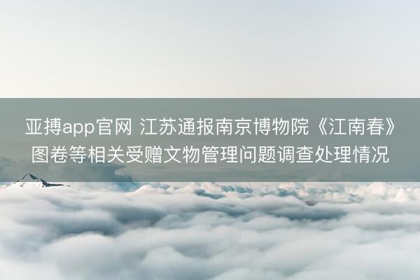 亚搏app官网 江苏通报南京博物院《江南春》图卷等相关受赠文物管理问题调查处理情况