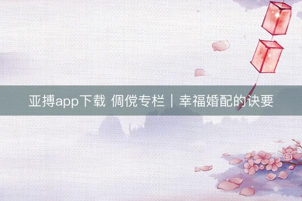 亚搏app下载 倜傥专栏｜幸福婚配的诀要