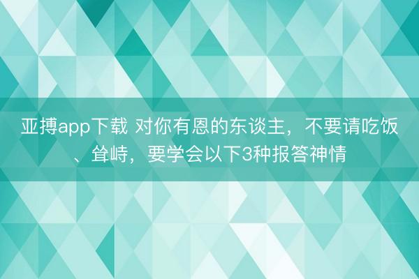亚搏app下载 对你有恩的东谈主，不要请吃饭、耸峙，要学会以下3种报答神情